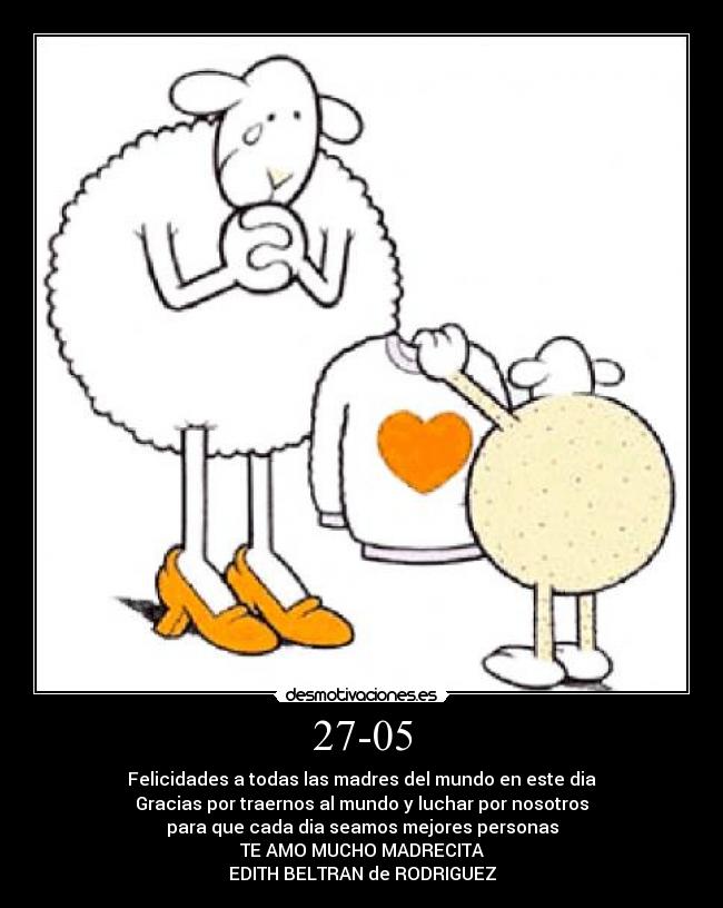 27-05 - Felicidades a todas las madres del mundo en este dia
Gracias por traernos al mundo y luchar por nosotros
para que cada dia seamos mejores personas
TE AMO MUCHO MADRECITA
EDITH BELTRAN de RODRIGUEZ