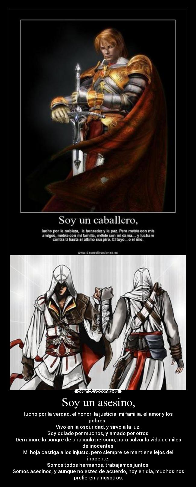 Soy un asesino, - lucho por la verdad, el honor, la justicia, mi familia, el amor y los
pobres.
Vivo en la oscuridad, y sirvo a la luz.
Soy odiado por muchos, y amado por otros.
Derramare la sangre de una mala persona, para salvar la vida de miles
de inocentes.
Mi hoja castiga a los injusto, pero siempre se mantiene lejos del
inocente.
Somos todos hermanos, trabajamos juntos.
Somos asesinos, y aunque no estes de acuerdo, hoy en dia, muchos nos
prefieren a nosotros.