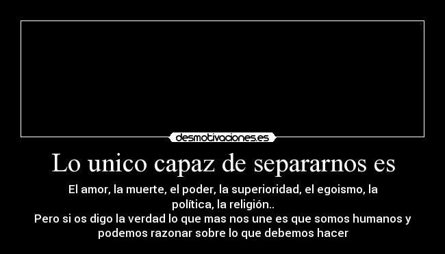 Lo unico capaz de separarnos es - El amor, la muerte, el poder, la superioridad, el egoismo, la
política, la religión..
Pero si os digo la verdad lo que mas nos une es que somos humanos y
podemos razonar sobre lo que debemos hacer