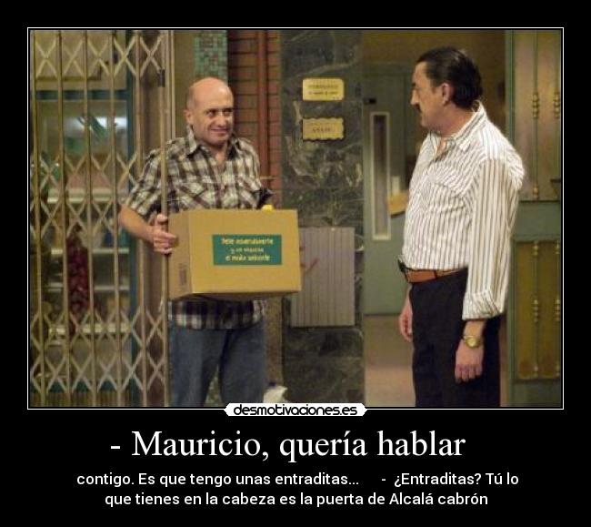 - Mauricio, quería hablar   -  contigo. Es que tengo unas entraditas...      -  ¿Entraditas? Tú lo
que tienes en la cabeza es la puerta de Alcalá cabrón