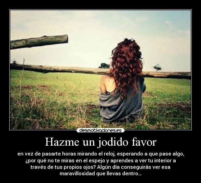 Hazme un jodido favor - en vez de pasarte horas mirando el reloj, esperando a que pase algo,
¿por qué no te miras en el espejo y aprendes a ver tu interior a
través de tus propios ojos? Algún día conseguirás ver esa
maravillosidad que llevas dentro…