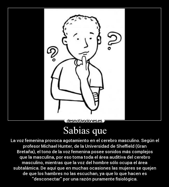 Sabias que - La voz femenina provoca agotamiento en el cerebro masculino. Según el
profesor Michael Hunter, de la Universidad de Sheffield (Gran
Bretaña), el tono de la voz femenina posee sonidos más complejos
que la masculina, por eso toma toda el área auditiva del cerebro
masculino, mientras que la voz del hombre sólo ocupa el área
subtalámica. De aquí que en muchas ocasiones las mujeres se quejen
de que los hambres no las escuchan, ya que lo que hacen es
desconectar por una razón puramente fisiológica.