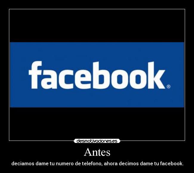 Antes - deciamos dame tu numero de telefono, ahora decimos dame tu facebook.