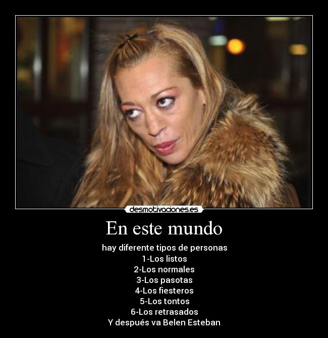  En este mundo  - hay diferente tipos de personas
1-Los listos
2-Los normales
3-Los pasotas
4-Los fiesteros
5-Los tontos
6-Los retrasados
Y después va Belen Esteban