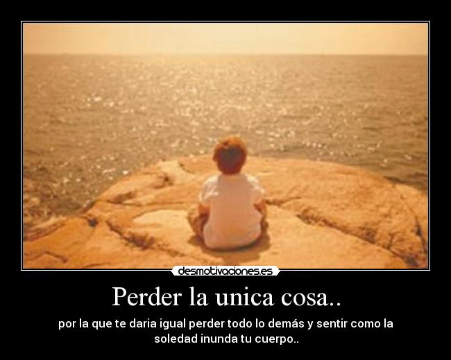 Perder la unica cosa.. - por la que te daria igual perder todo lo demás y sentir como la
soledad inunda tu cuerpo..