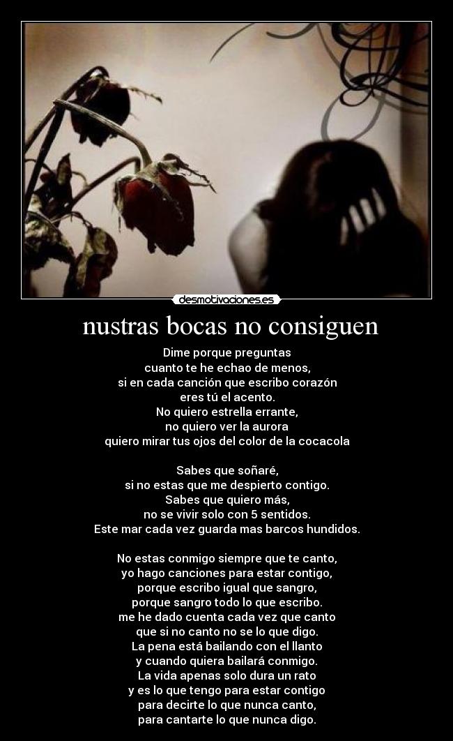 nustras bocas no consiguen - Dime porque preguntas
cuanto te he echao de menos,
si en cada canción que escribo corazón
eres tú el acento.
No quiero estrella errante,
no quiero ver la aurora
quiero mirar tus ojos del color de la cocacola
Sabes que soñaré,
si no estas que me despierto contigo.
Sabes que quiero más,
no se vivir solo con 5 sentidos.
Este mar cada vez guarda mas barcos hundidos.
No estas conmigo siempre que te canto,
yo hago canciones para estar contigo,
porque escribo igual que sangro,
porque sangro todo lo que escribo.
me he dado cuenta cada vez que canto
que si no canto no se lo que digo.
La pena está bailando con el llanto
y cuando quiera bailará conmigo.
La vida apenas solo dura un rato
y es lo que tengo para estar contigo
para decirte lo que nunca canto,
para cantarte lo que nunca digo.