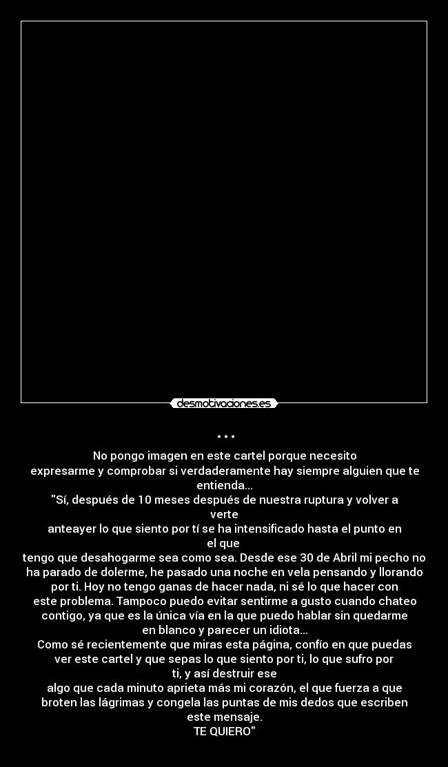 ... - No pongo imagen en este cartel porque necesito
expresarme y comprobar si verdaderamente hay siempre alguien que te
entienda...
Sí, después de 10 meses después de nuestra ruptura y volver a
verte
anteayer lo que siento por tí se ha intensificado hasta el punto en
el que
tengo que desahogarme sea como sea. Desde ese 30 de Abril mi pecho no
ha parado de dolerme, he pasado una noche en vela pensando y llorando
por ti. Hoy no tengo ganas de hacer nada, ni sé lo que hacer con
este problema. Tampoco puedo evitar sentirme a gusto cuando chateo
contigo, ya que es la única vía en la que puedo hablar sin quedarme
en blanco y parecer un idiota...
Como sé recientemente que miras esta página, confío en que puedas
ver este cartel y que sepas lo que siento por ti, lo que sufro por
ti, y así destruir ese
algo que cada minuto aprieta más mi corazón, el que fuerza a que
broten las lágrimas y congela las puntas de mis dedos que escriben
este mensaje.
TE QUIERO