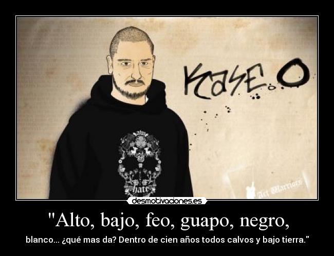 Alto, bajo, feo, guapo, negro, - blanco... ¿qué mas da? Dentro de cien años todos calvos y bajo tierra.