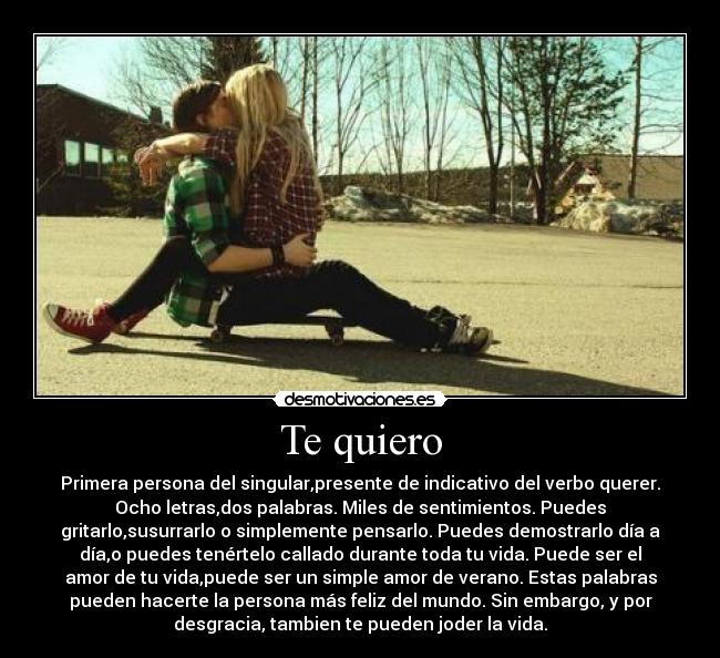 Te quiero - Primera persona del singular,presente de indicativo del verbo querer.
Ocho letras,dos palabras. Miles de sentimientos. Puedes
gritarlo,susurrarlo o simplemente pensarlo. Puedes demostrarlo día a
día,o puedes tenértelo callado durante toda tu vida. Puede ser el
amor de tu vida,puede ser un simple amor de verano. Estas palabras
pueden hacerte la persona más feliz del mundo. Sin embargo, y por
desgracia, tambien te pueden joder la vida.
