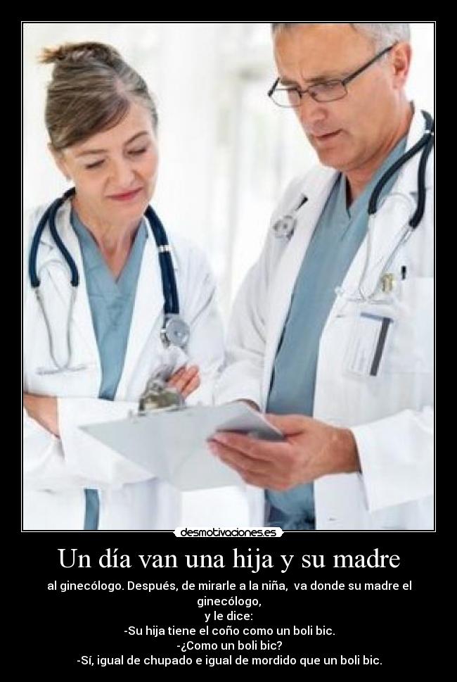 Un día van una hija y su madre - al ginecólogo. Después, de mirarle a la niña,  va donde su madre el ginecólogo,
y le dice:
-Su hija tiene el coño como un boli bic.
-¿Como un boli bic?
-Sí, igual de chupado e igual de mordido que un boli bic.