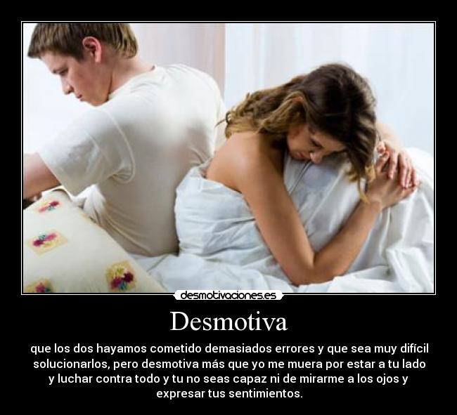 Desmotiva - que los dos hayamos cometido demasiados errores y que sea muy difícil
solucionarlos, pero desmotiva más que yo me muera por estar a tu lado
y luchar contra todo y tu no seas capaz ni de mirarme a los ojos y
expresar tus sentimientos.