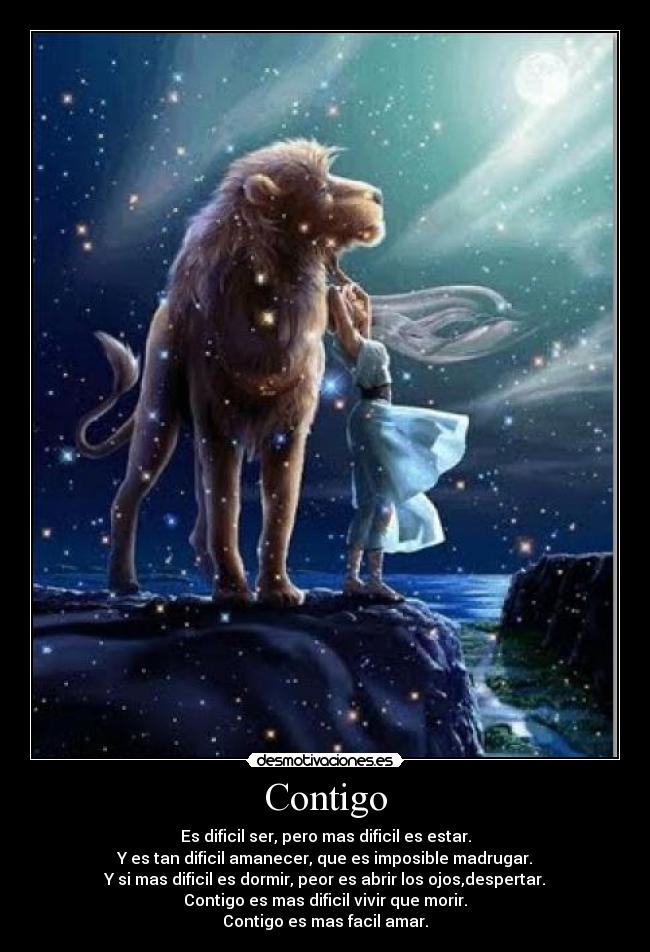 Contigo - Es dificil ser, pero mas dificil es estar.
Y es tan dificil amanecer, que es imposible madrugar.
Y si mas dificil es dormir, peor es abrir los ojos,despertar.
Contigo es mas dificil vivir que morir.
Contigo es mas facil amar.