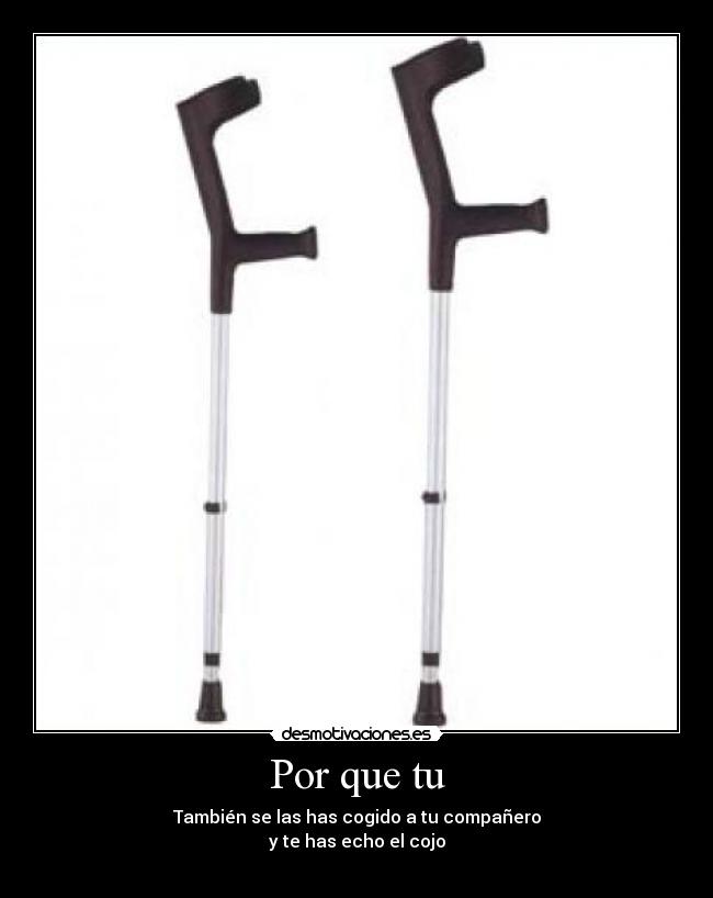Por que tu - También se las has cogido a tu compañero
y te has echo el cojo