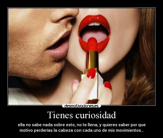 Tienes curiosidad - ella no sabe nada sobre esto, no te llena, y quieres saber por que
motivo perderías la cabeza con cada uno de mis movimientos...