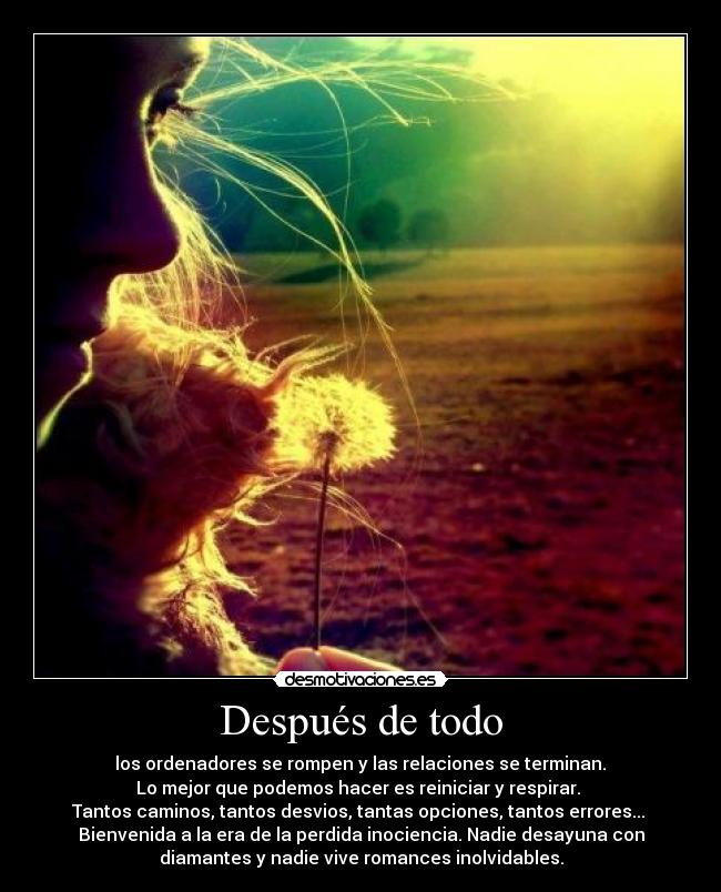 Después de todo -  los ordenadores se rompen y las relaciones se terminan. 
Lo mejor que podemos hacer es reiniciar y respirar. 
Tantos caminos, tantos desvios, tantas opciones, tantos errores... 
Bienvenida a la era de la perdida inociencia. Nadie desayuna con
diamantes y nadie vive romances inolvidables.