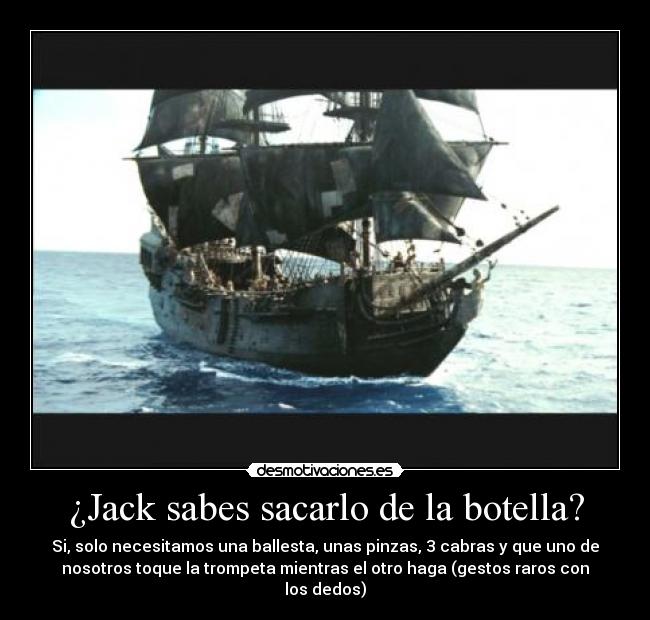 ¿Jack sabes sacarlo de la botella? - Si, solo necesitamos una ballesta, unas pinzas, 3 cabras y que uno de
nosotros toque la trompeta mientras el otro haga (gestos raros con
los dedos)