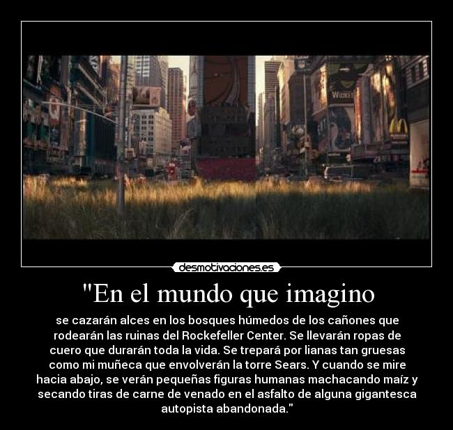 En el mundo que imagino - se cazarán alces en los bosques húmedos de los cañones que
rodearán las ruinas del Rockefeller Center. Se llevarán ropas de
cuero que durarán toda la vida. Se trepará por lianas tan gruesas
como mi muñeca que envolverán la torre Sears. Y cuando se mire
hacia abajo, se verán pequeñas figuras humanas machacando maíz y
secando tiras de carne de venado en el asfalto de alguna gigantesca
autopista abandonada.