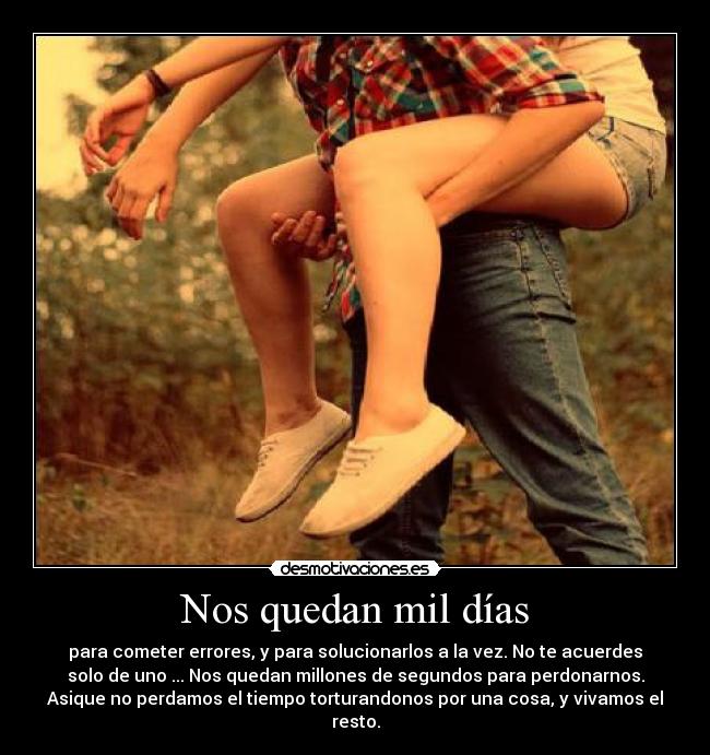 Nos quedan mil días - para cometer errores, y para solucionarlos a la vez. No te acuerdes
solo de uno ... Nos quedan millones de segundos para perdonarnos.
Asique no perdamos el tiempo torturandonos por una cosa, y vivamos el
resto.