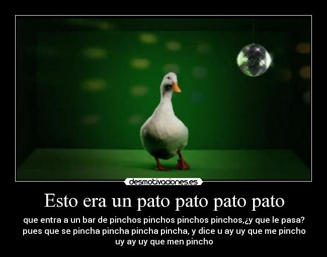 Esto era un pato pato pato pato - que entra a un bar de pinchos pinchos pinchos pinchos,¿y que le pasa?
pues que se pincha pincha pincha pincha, y dice u ay uy que me pincho
uy ay uy que men pincho
