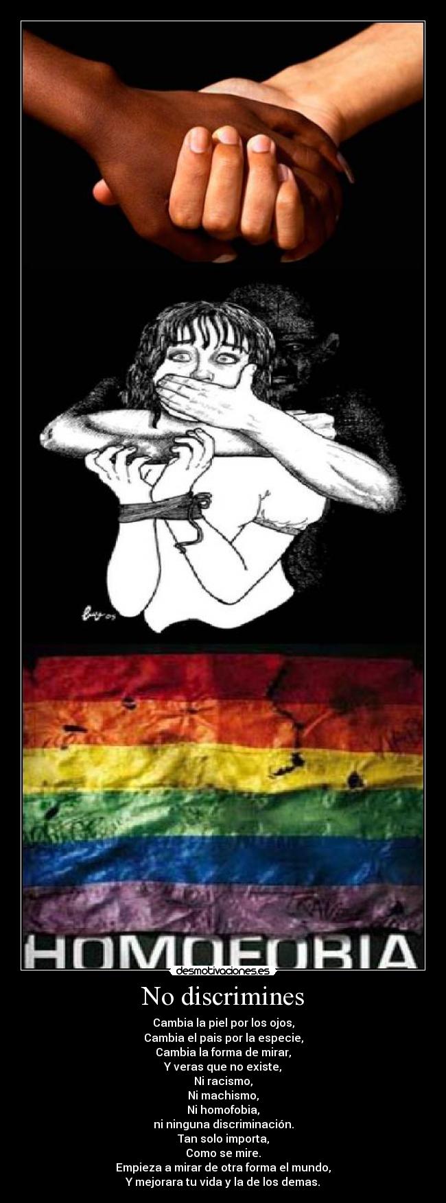 No discrimines - Cambia la piel por los ojos,
Cambia el pais por la especie,
Cambia la forma de mirar,
Y veras que no existe,
Ni racismo,
Ni machismo,
Ni homofobia,
ni ninguna discriminación.
Tan solo importa,
Como se mire.
Empieza a mirar de otra forma el mundo,
Y mejorara tu vida y la de los demas.