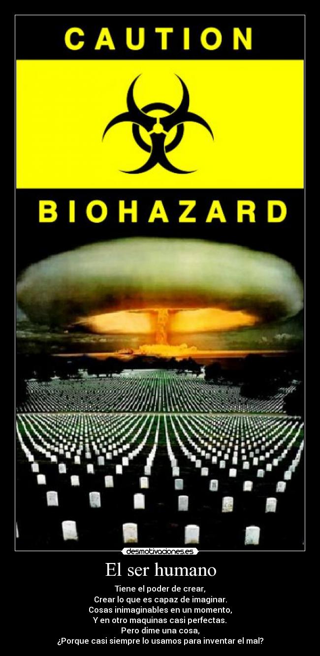 El ser humano - Tiene el poder de crear,
Crear lo que es capaz de imaginar.
Cosas inimaginables en un momento,
Y en otro maquinas casi perfectas.
Pero dime una cosa,
¿Porque casi siempre lo usamos para inventar el mal?