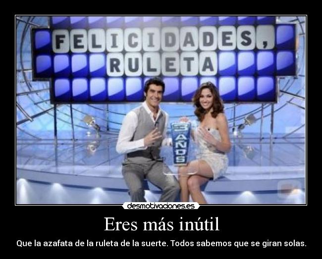 Eres más inútil - Que la azafata de la ruleta de la suerte. Todos sabemos que se giran solas.