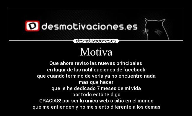 Motiva - Que ahora reviso las nuevas principales
en lugar de las notificaciones de facebook
que cuando termino de verla ya no encuentro nada
mas que hacer
que le he dedicado 7 meses de mi vida
por todo esto te digo
GRACIAS! por ser la unica web o sitio en el mundo
que me entienden y no me siento diferente a los demas