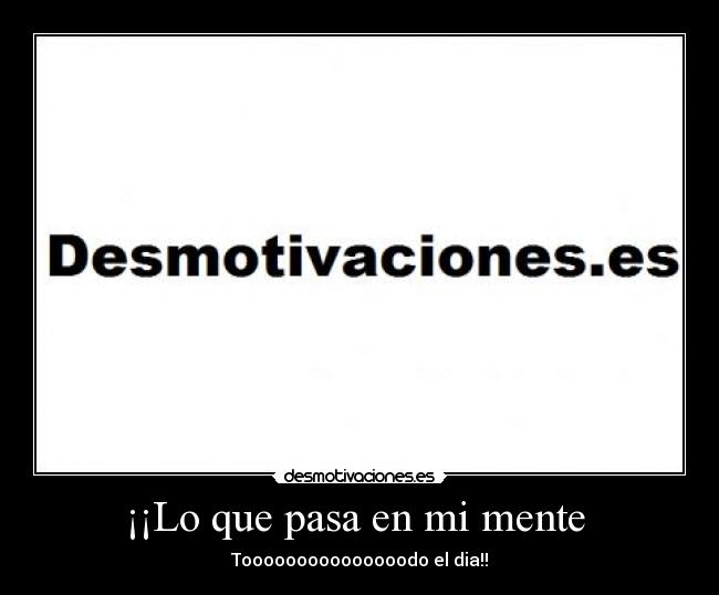 ¡¡Lo que pasa en mi mente - Tooooooooooooooodo el dia!!