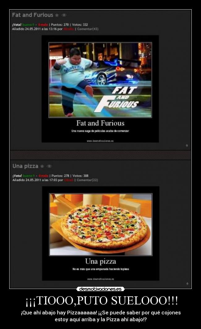 ¡¡¡TIOOO,PUTO SUELOOO!!! - ¡Que ahí abajo hay Pizzaaaaaa! ¡¿Se puede saber por qué cojones
estoy aquí arriba y la Pizza ahí abajo!?