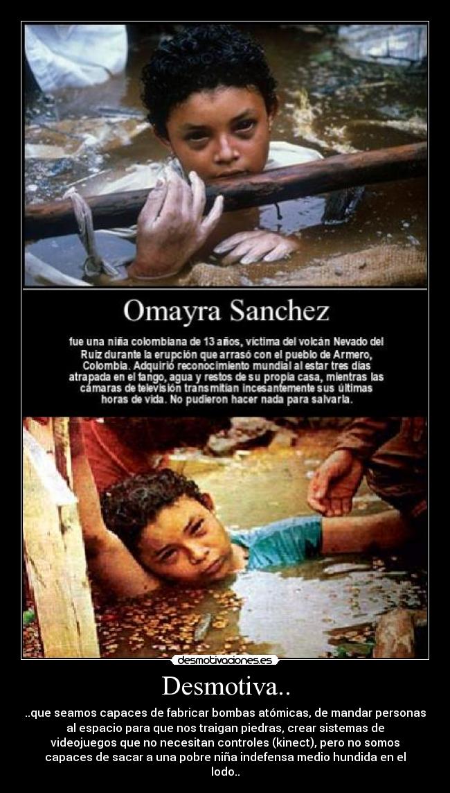 Desmotiva.. - ..que seamos capaces de fabricar bombas atómicas, de mandar personas
al espacio para que nos traigan piedras, crear sistemas de
videojuegos que no necesitan controles (kinect), pero no somos
capaces de sacar a una pobre niña indefensa medio hundida en el
lodo..