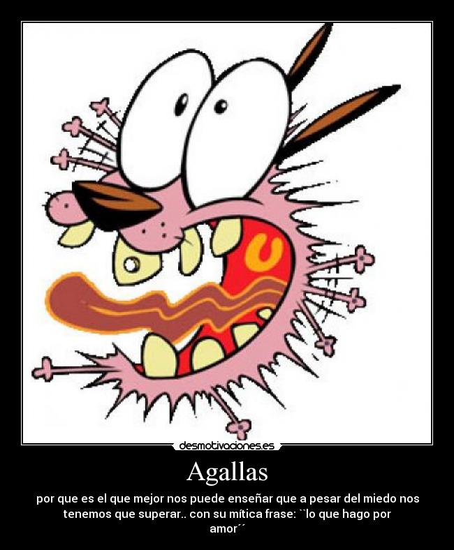 Agallas - por que es el que mejor nos puede enseñar que a pesar del miedo nos
tenemos que superar.. con su mítica frase: ``lo que hago por
amor´´