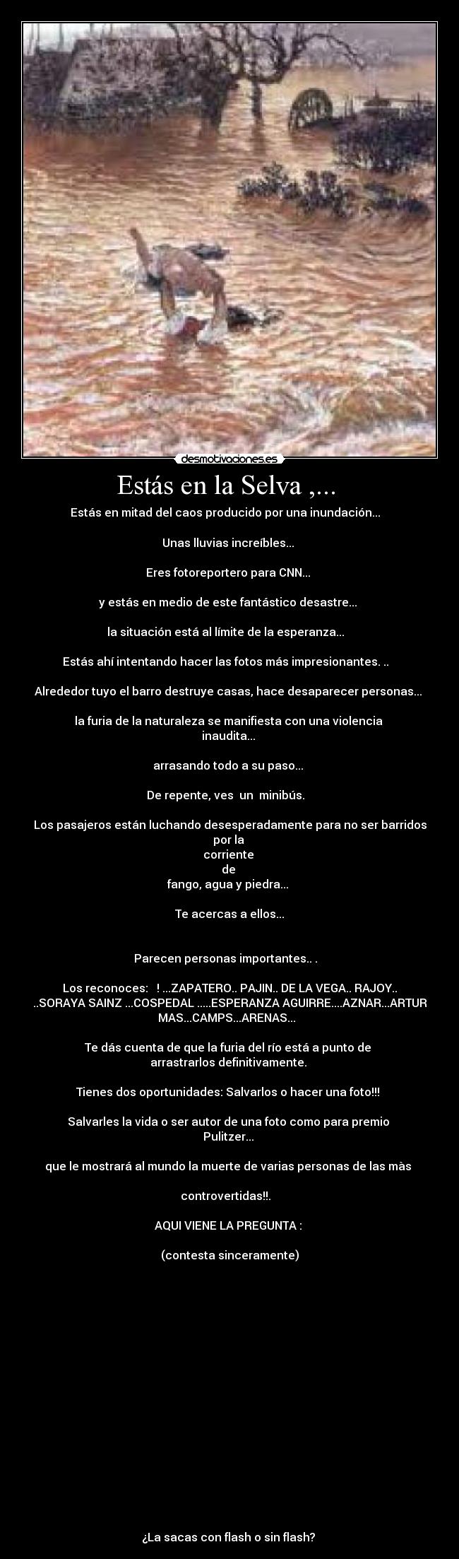 Estás en la Selva ,... - Estás en mitad del caos producido por una inundación...
Unas lluvias increíbles...
Eres fotoreportero para CNN...
y estás en medio de este fantástico desastre...
la situación está al límite de la esperanza...
Estás ahí intentando hacer las fotos más impresionantes. ..
Alrededor tuyo el barro destruye casas, hace desaparecer personas...
la furia de la naturaleza se manifiesta con una violencia
inaudita...
arrasando todo a su paso...
De repente, ves un minibús.
Los pasajeros están luchando desesperadamente para no ser barridos
por la
corriente
de
fango, agua y piedra...
Te acercas a ellos...
Parecen personas importantes.. .
Los reconoces: ! ...ZAPATERO.. PAJIN.. DE LA VEGA.. RAJOY..
..SORAYA SAINZ ...COSPEDAL .....ESPERANZA AGUIRRE....AZNAR...ARTUR
MAS...CAMPS...ARENAS...
Te dás cuenta de que la furia del río está a punto de
arrastrarlos definitivamente.
Tienes dos oportunidades: Salvarlos o hacer una foto!!!
Salvarles la vida o ser autor de una foto como para premio
Pulitzer...
que le mostrará al mundo la muerte de varias personas de las màs
controvertidas!!.
AQUI VIENE LA PREGUNTA :
(contesta sinceramente)
¿La sacas con flash o sin flash?