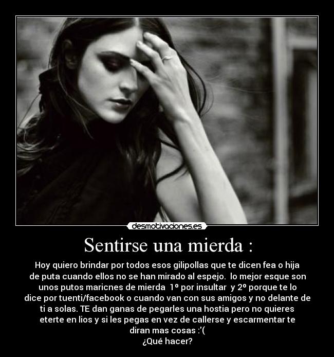 Sentirse una mierda : - Hoy quiero brindar por todos esos gilipollas que te dicen fea o hija
de puta cuando ellos no se han mirado al espejo. lo mejor esque son
unos putos maricnes de mierda 1º por insultar y 2º porque te lo
dice por tuenti/facebook o cuando van con sus amigos y no delante de
ti a solas. TE dan ganas de pegarles una hostia pero no quieres
eterte en lios y si les pegas en vez de callerse y escarmentar te
diran mas cosas :(
¿Qué hacer?