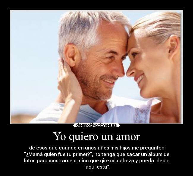 Yo quiero un amor -  de esos que cuando en unos años mis hijos me pregunten:
¿Mamá quién fue tu primer?, no tenga que sacar un álbum de
fotos para mostrárselo, sino que gire mi cabeza y pueda  decir:
aquí esta.