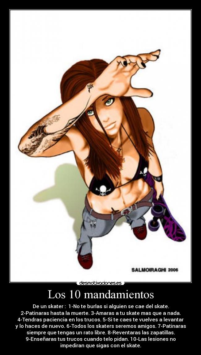 Los 10 mandamientos - De un skater : 1-No te burlas si alguien se cae del skate.
2-Patinaras hasta la muerte. 3-Amaras a tu skate mas que a nada.
4-Tendras paciencia en los trucos. 5-Si te caes te vuelves a levantar
y lo haces de nuevo. 6-Todos los skaters seremos amigos. 7-Patinaras
siempre que tengas un rato libre. 8-Reventaras las zapatillas.
9-Enseñaras tus trucos cuando telo pidan. 10-Las lesiones no
impediran que sigas con el skate.