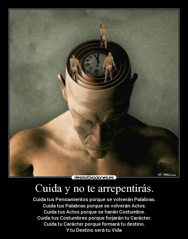 Cuida y no te arrepentirás. - Cuida tus Pensamientos porque se volverán Palabras.
Cuida tus Palabras porque se volverán Actos.
Cuida tus Actos porque se harán Costumbre.
Cuida tus Costumbres porque forjarán tu Carácter.
Cuida tu Carácter porque formará tu destino.
Y tu Destino será tu Vida