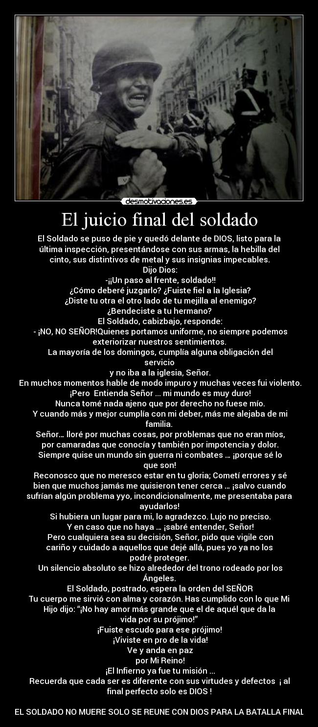 El juicio final del soldado - El Soldado se puso de pie y quedó delante de DIOS, listo para la
última inspección, presentándose con sus armas, la hebilla del
cinto, sus distintivos de metal y sus insignias impecables.
 Dijo Dios:
 -¡¡Un paso al frente, soldado!!
 ¿Cómo deberé juzgarlo? ¿Fuiste fiel a la Iglesia?
 ¿Diste tu otra el otro lado de tu mejilla al enemigo?
¿Bendeciste a tu hermano?
 El Soldado, cabizbajo, responde:
 - ¡NO, NO SEÑOR!Quienes portamos uniforme, no siempre podemos
exteriorizar nuestros sentimientos.
 La mayoría de los domingos, cumplía alguna obligación del
servicio
 y no iba a la iglesia, Señor.
 En muchos momentos hable de modo impuro y muchas veces fui violento.
 ¡Pero  Entienda Señor ... mi mundo es muy duro!
 Nunca tomé nada ajeno que por derecho no fuese mío.
 Y cuando más y mejor cumplía con mi deber, más me alejaba de mi
familia.
 Señor… lloré por muchas cosas, por problemas que no eran míos,
 por camaradas que conocía y también por impotencia y dolor.
 Siempre quise un mundo sin guerra ni combates … ¡porque sé lo
que son!
 Reconosco que no meresco estar en tu gloria; Cometí errores y sé
bien que muchos jamás me quisieron tener cerca … ¡salvo cuando
sufrían algún problema yyo, incondicionalmente, me presentaba para
ayudarlos!
 Si hubiera un lugar para mi, lo agradezco. Lujo no preciso.
 Y en caso que no haya … ¡sabré entender, Señor!
 Pero cualquiera sea su decisión, Señor, pido que vigile con
cariño y cuidado a aquellos que dejé allá, pues yo ya no los
podré proteger.
 Un silencio absoluto se hizo alrededor del trono rodeado por los
Ángeles.
 El Soldado, postrado, espera la orden del SEÑOR
Tu cuerpo me sirvió con alma y corazón. Has cumplido con lo que Mi
Hijo dijo: “¡No hay amor más grande que el de aquél que da la
vida por su prójimo!”
¡Fuiste escudo para ese prójimo!
 ¡Viviste en pro de la vida!
 Ve y anda en paz
 por Mi Reino!
 ¡El Infierno ya fue tu misión ...
Recuerda que cada ser es diferente con sus virtudes y defectos  ¡ al
final perfecto solo es DIOS !

EL SOLDADO NO MUERE SOLO SE REUNE CON DIOS PARA LA BATALLA FINAL