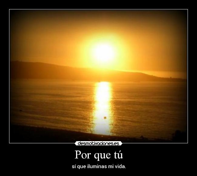 Por que tú - sí que iluminas mi vida.