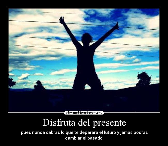 Disfruta del presente - pues nunca sabrás lo que te deparará el futuro y jamás podrás cambiar el pasado.