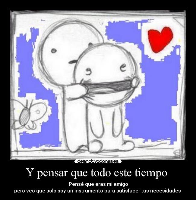 Y pensar que todo este tiempo  - Pensé que eras mi amigo
pero veo que solo soy un instrumento para satisfacer tus necesidades 