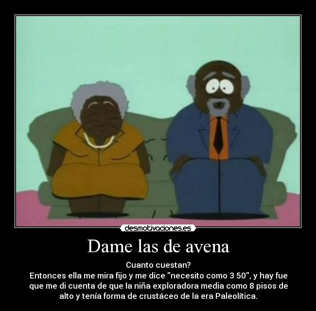 Dame las de avena - Cuanto cuestan?
Entonces ella me mira fijo y me dice necesito como 3 50, y hay fue
que me di cuenta de que la niña exploradora media como 8 pisos de
alto y tenía forma de crustáceo de la era Paleolítica.