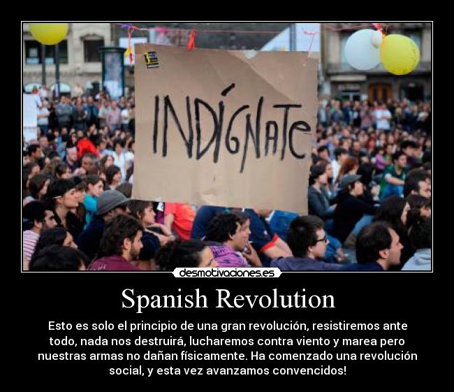 Spanish Revolution - Esto es solo el principio de una gran revolución, resistiremos ante
todo, nada nos destruirá, lucharemos contra viento y marea pero
nuestras armas no dañan físicamente. Ha comenzado una revolución
social, y esta vez avanzamos convencidos!