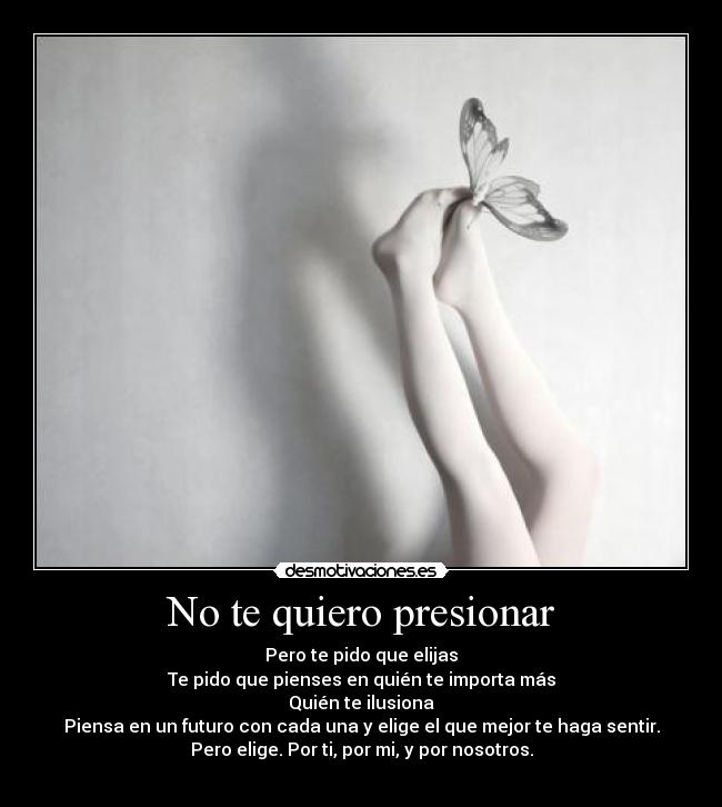 No te quiero presionar - Pero te pido que elijas
Te pido que pienses en quién te importa más
Quién te ilusiona
Piensa en un futuro con cada una y elige el que mejor te haga sentir.
Pero elige. Por ti, por mi, y por nosotros.