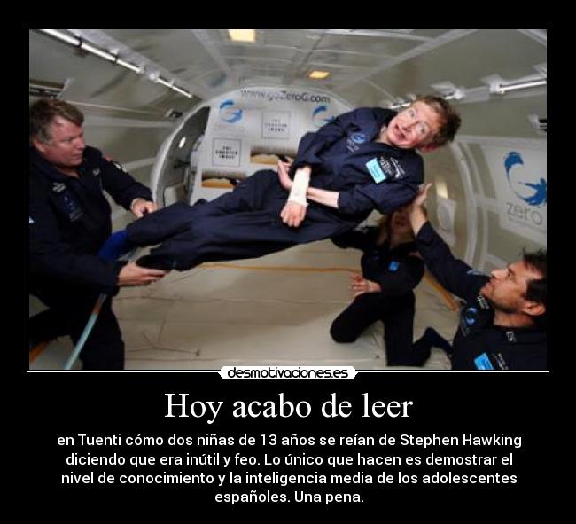 Hoy acabo de leer - en Tuenti cómo dos niñas de 13 años se reían de Stephen Hawking
diciendo que era inútil y feo. Lo único que hacen es demostrar el
nivel de conocimiento y la inteligencia media de los adolescentes
españoles. Una pena.