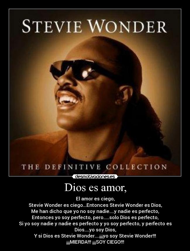Dios es amor, - El amor es ciego,
Stevie Wonder es ciego...Entonces Stevie Wonder es Dios,
Me han dicho que yo no soy nadie....y nadie es perfecto,
Entonces yo soy perfecto, pero.....solo Dios es perfecto,
Si yo soy nadie y nadie es perfecto y yo soy perfecto, y perfecto es Dios....yo soy Dios,
Y si Dios es Stevie Wonder....¡¡¡yo soy Stevie Wonder!!!
¡¡¡MIERDA!!! ¡¡¡SOY CIEGO!!!