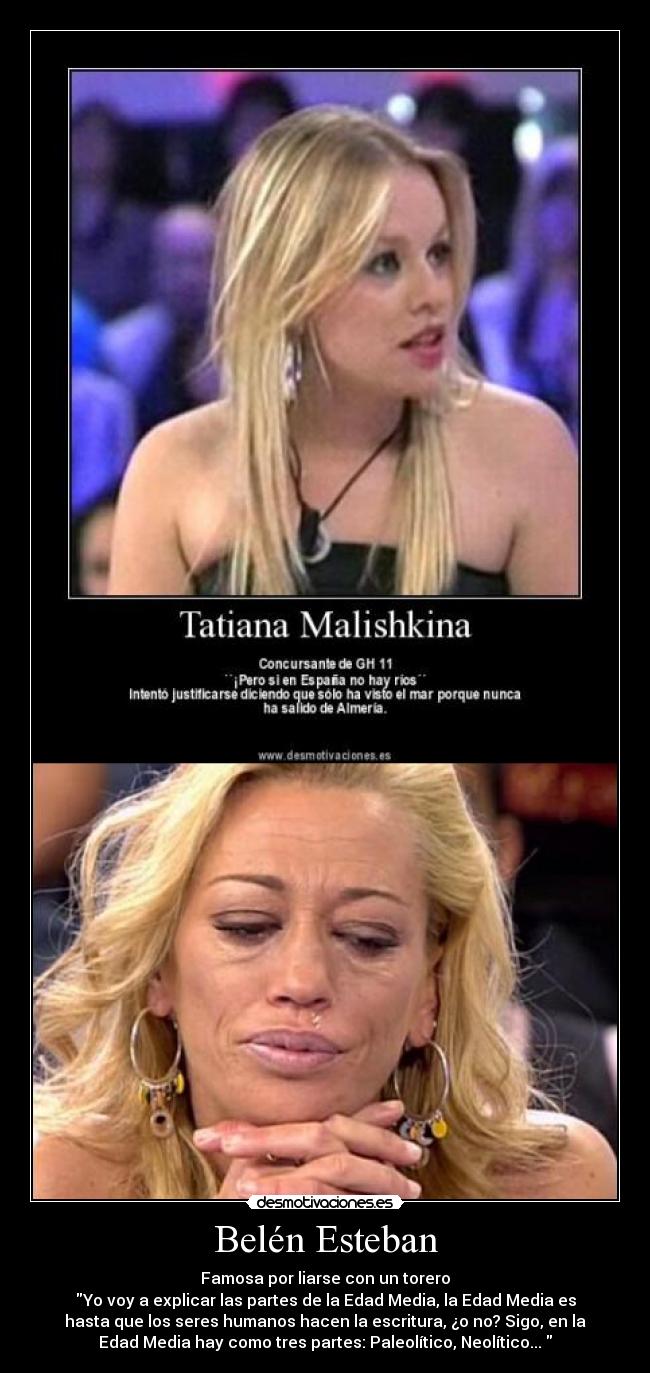 Belén Esteban - Famosa por liarse con un torero
Yo voy a explicar las partes de la Edad Media, la Edad Media es
hasta que los seres humanos hacen la escritura, ¿o no? Sigo, en la
Edad Media hay como tres partes: Paleolítico, Neolítico... 