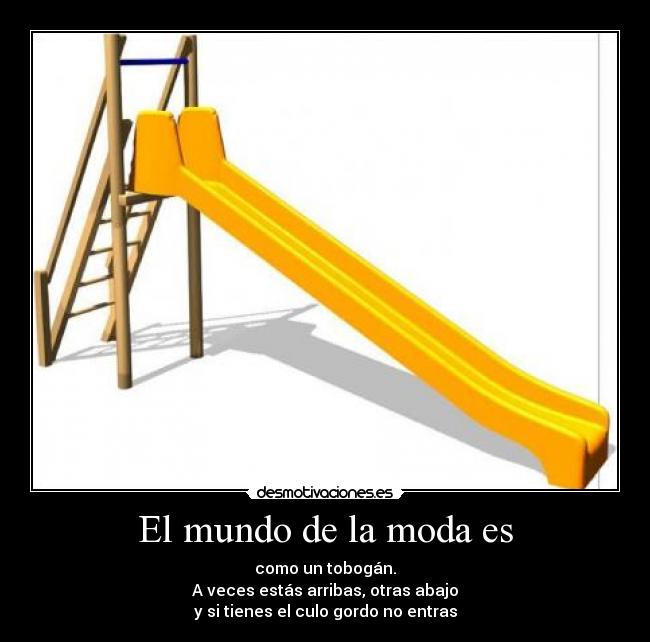 El mundo de la moda es - como un tobogán.
A veces estás arribas, otras abajo
y si tienes el culo gordo no entras