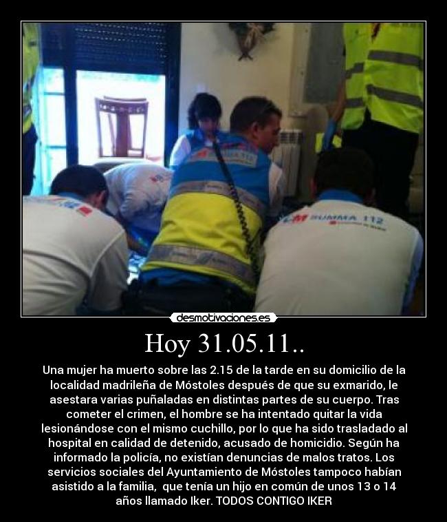 Hoy 31.05.11.. - Una mujer ha muerto sobre las 2.15 de la tarde en su domicilio de la
localidad madrileña de Móstoles después de que su exmarido, le
asestara varias puñaladas en distintas partes de su cuerpo. Tras
cometer el crimen, el hombre se ha intentado quitar la vida
lesionándose con el mismo cuchillo, por lo que ha sido trasladado al
hospital en calidad de detenido, acusado de homicidio. Según ha
informado la policía, no existían denuncias de malos tratos. Los
servicios sociales del Ayuntamiento de Móstoles tampoco habían
asistido a la familia,  que tenía un hijo en común de unos 13 o 14
años llamado Iker. TODOS CONTIGO IKER