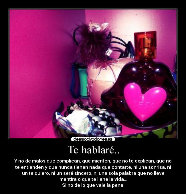 Te hablaré.. - Y no de malos que complican, que mienten, que no te explican, que no
te entienden y que nunca tienen nada que contarte, ni una sonrisa, ni
un te quiero, ni un seré sincero, ni una sola palabra que no lleve
mentira o que te llene la vida...
Si no de lo que vale la pena.