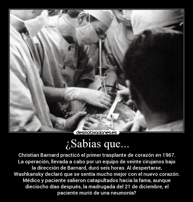 ¿Sabias que... - Christian Barnard practicó el primer trasplante de corazón en 1967.
La operación, llevada a cabo por un equipo de veinte cirujanos bajo
la dirección de Barnard, duró seis horas. Al despertarse,
Washkansky declaró que se sentía mucho mejor con el nuevo corazón.
Médico y paciente salieron catapultados hacia la fama, aunque
dieciocho días después, la madrugada del 21 de diciembre, el
paciente murió de una neumonía?